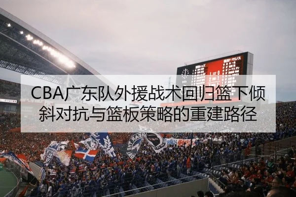 CBA广东队外援战术回归篮下倾斜对抗与篮板策略的重建路径
