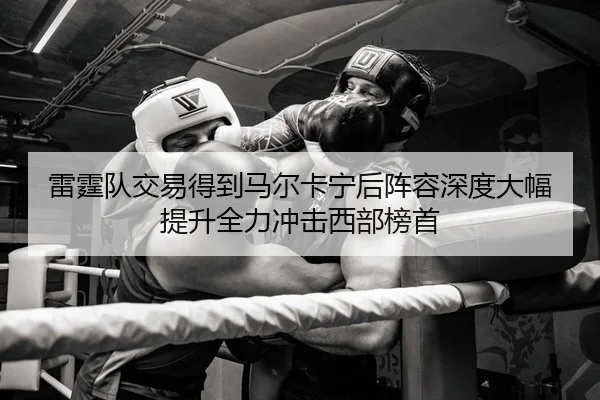 雷霆队交易得到马尔卡宁后阵容深度大幅提升全力冲击西部榜首