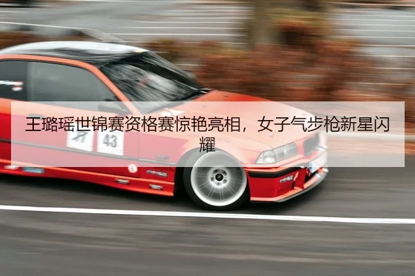 王璐瑶世锦赛资格赛惊艳亮相，女子气步枪新星闪耀